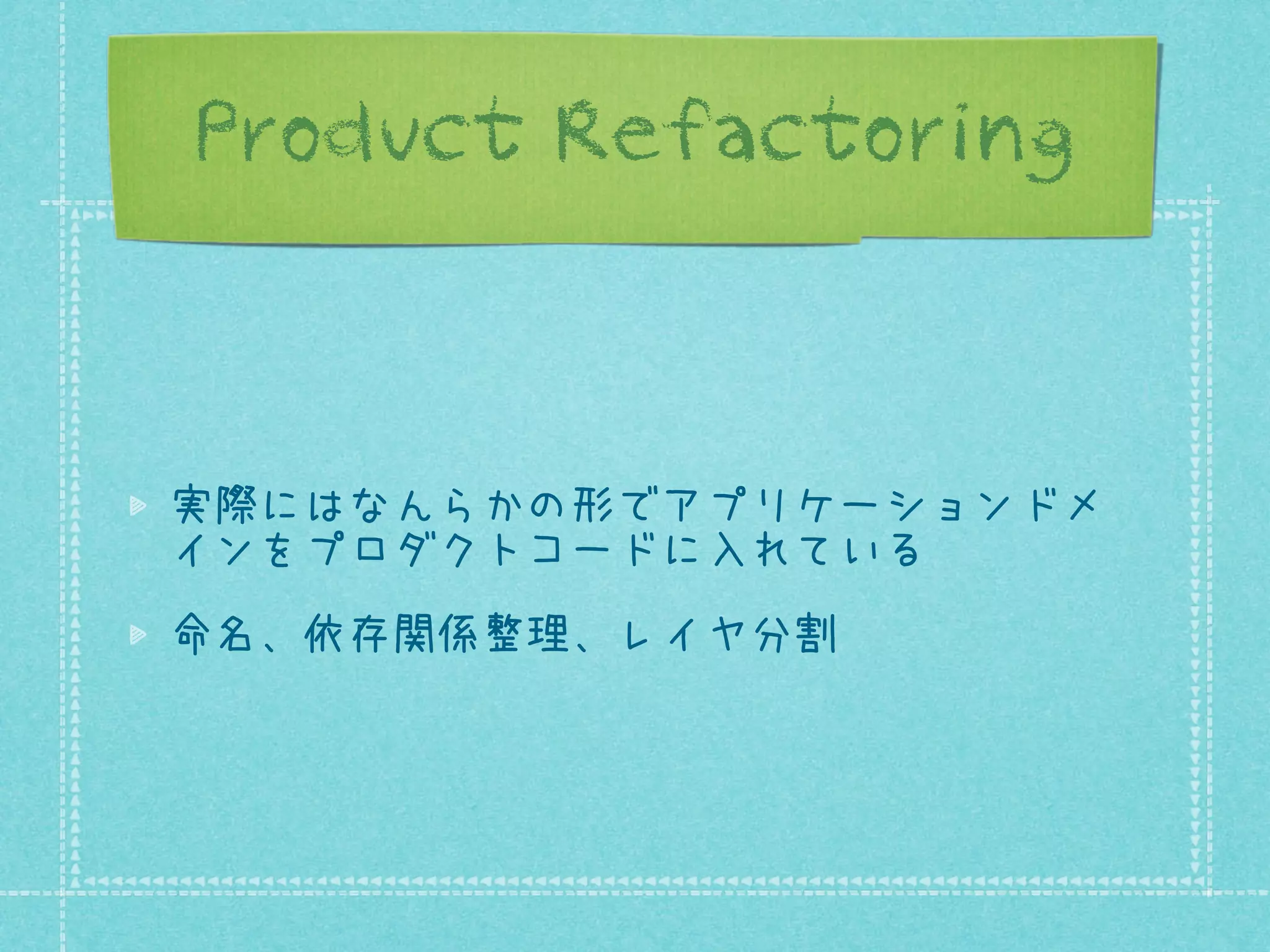 Product Refactoring

実際にはなんらかの形でアプリケーションドメ
インをプロダクトコードに入れている
命名、依存関係整理、レイヤ分割

 