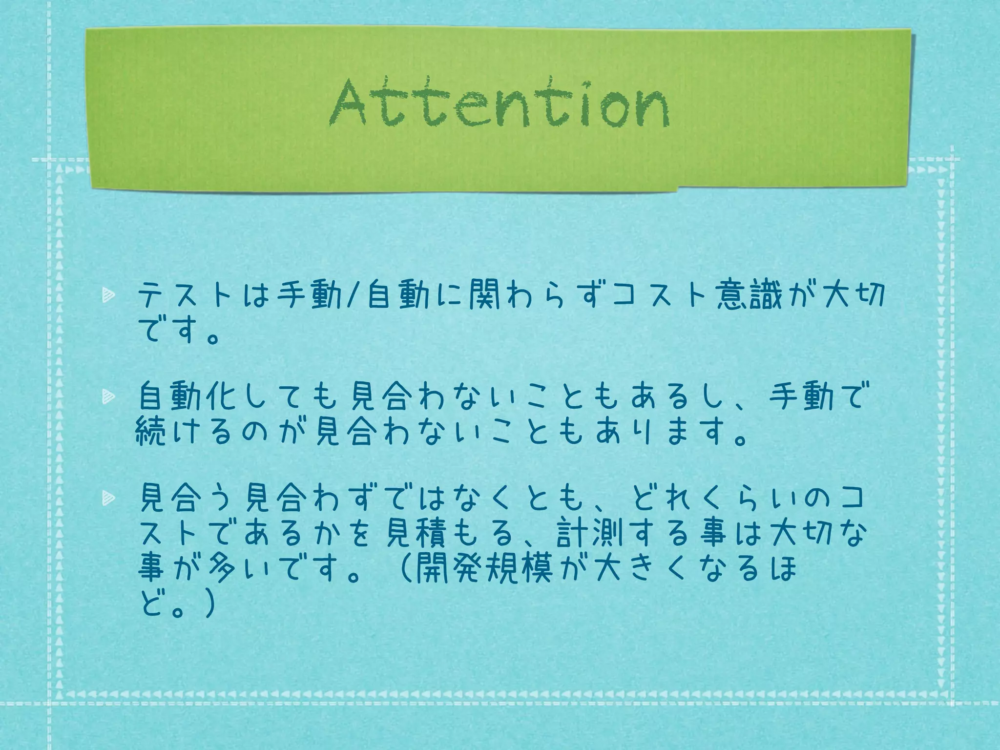 Attention
テストは手動/自動に関わらずコスト意識が大切
です。
自動化しても見合わないこともあるし、手動で
続けるのが見合わないこともあります。
見合う見合わずではなくとも、どれくらいのコ
ストであるかを見積もる、計測する事は大切な
事が多いです。（開発規模が大きくなるほ
ど。）

 