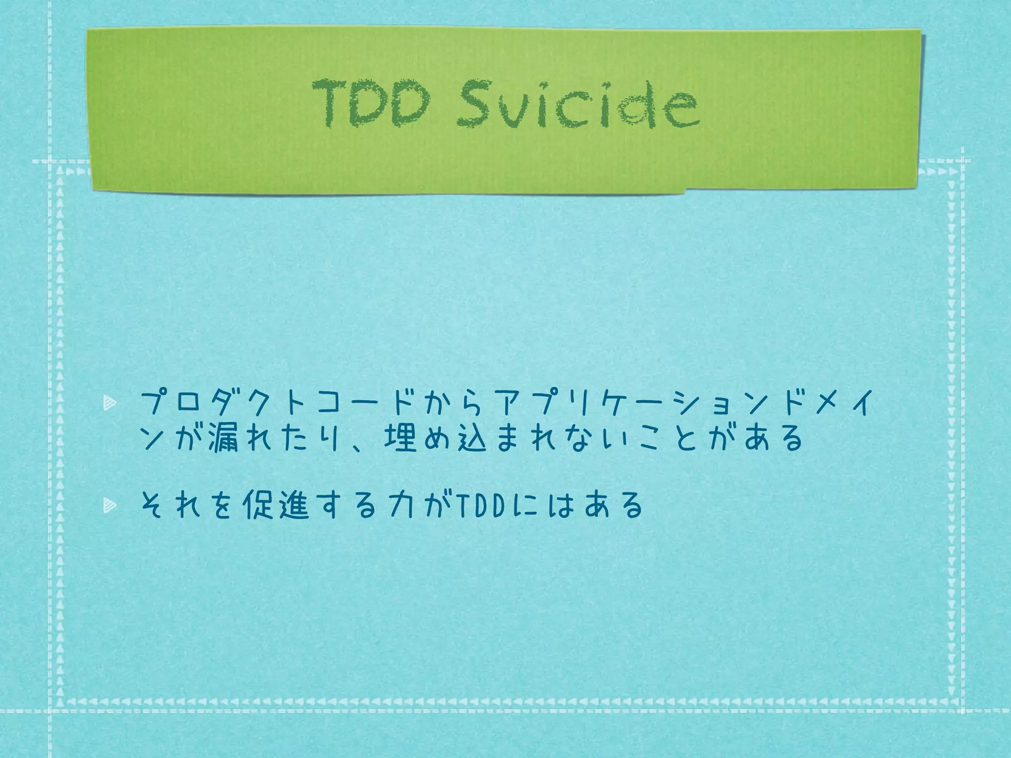 TDD Suicide

プロダクトコードからアプリケーションドメイ
ンが漏れたり、埋め込まれないことがある
それを促進する力がTDDにはある

 