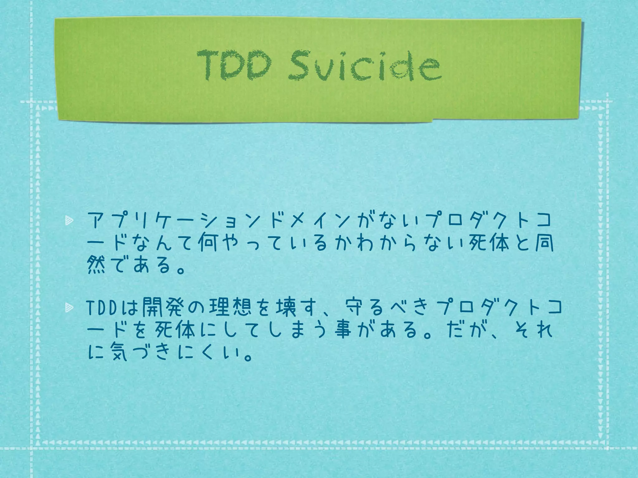 TDD Suicide

アプリケーションドメインがないプロダクトコ
ードなんて何やっているかわからない死体と同
然である。
TDDは開発の理想を壊す、守るべきプロダクトコ
ードを死体にしてしまう事がある。だが、それ
に気づきにくい。

 