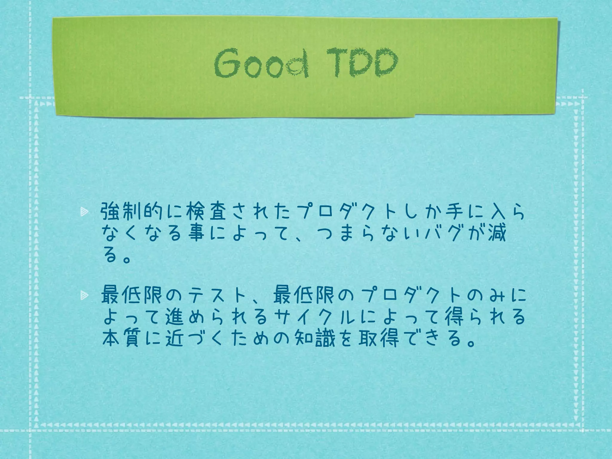 Good TDD

強制的に検査されたプロダクトしか手に入ら
なくなる事によって、つまらないバグが減
る。
最低限のテスト、最低限のプロダクトのみに
よって進められるサイクルによって得られる
本質に近づくための知識を取得できる。

 