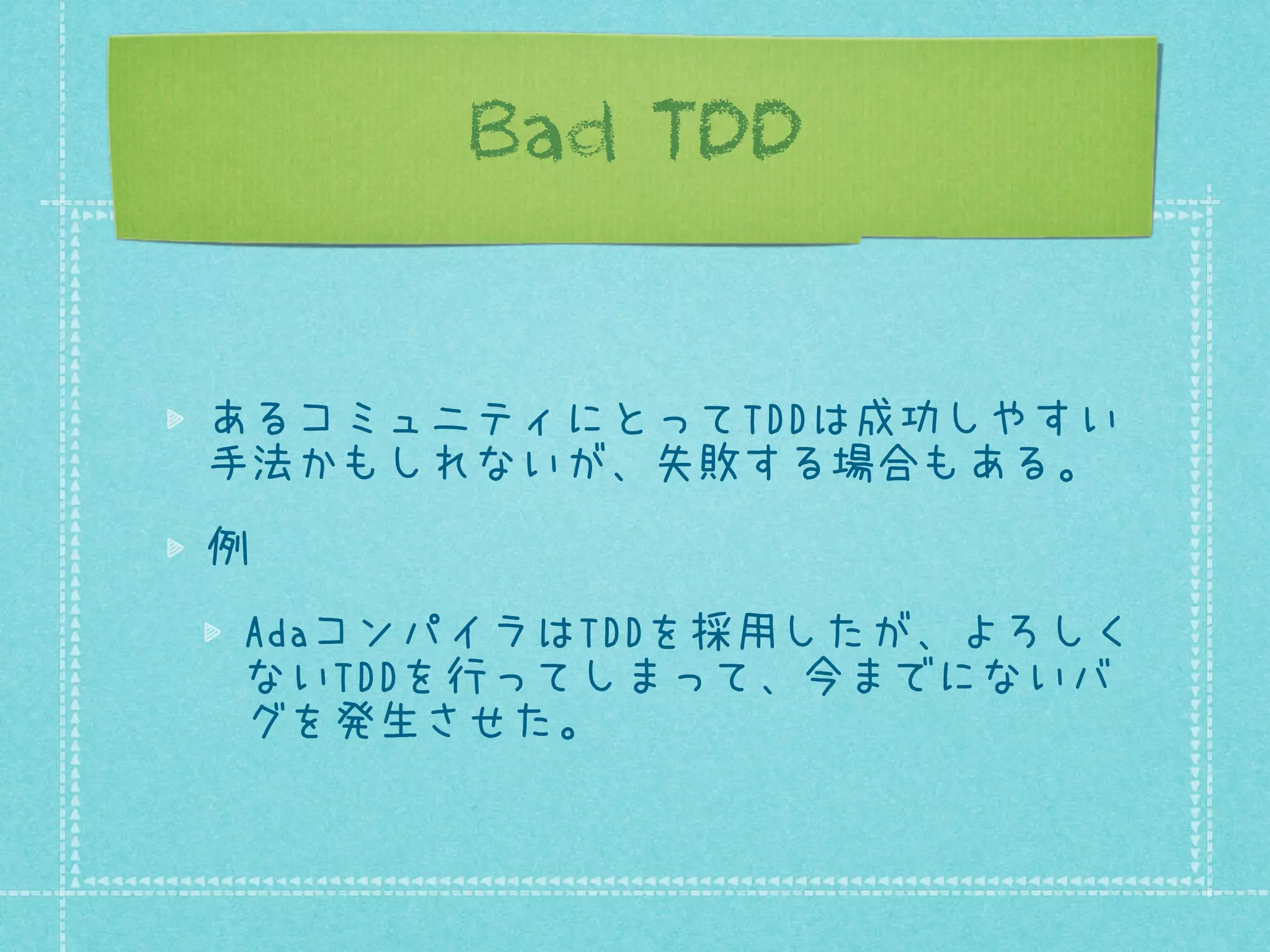 Bad TDD
あるコミュニティにとってTDDは成功しやすい
手法かもしれないが、失敗する場合もある。
例
AdaコンパイラはTDDを採用したが、よろしく
ないTDDを行ってしまって、今までにないバ
グを発生させた。

 
