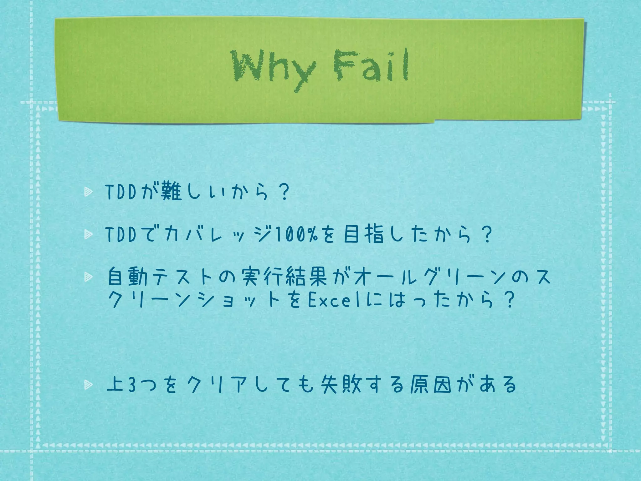 Why Fail
TDDが難しいから？
TDDでカバレッジ100%を目指したから？
自動テストの実行結果がオールグリーンのス
クリーンショットをExcelにはったから？

上3つをクリアしても失敗する原因がある

 
