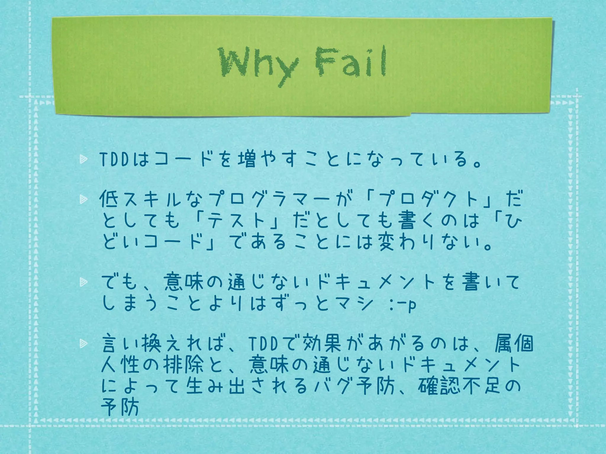 Why Fail
TDDはコードを増やすことになっている。
低スキルなプログラマーが「プロダクト」だ
としても「テスト」だとしても書くのは「ひ
どいコード」であることには変わりない。
でも、意味の通じないドキュメントを書いて
しまうことよりはずっとマシ :-p
言い換えれば、TDDで効果があがるのは、属個
人性の排除と、意味の通じないドキュメント
によって生み出されるバグ予防、確認不足の
予防

 