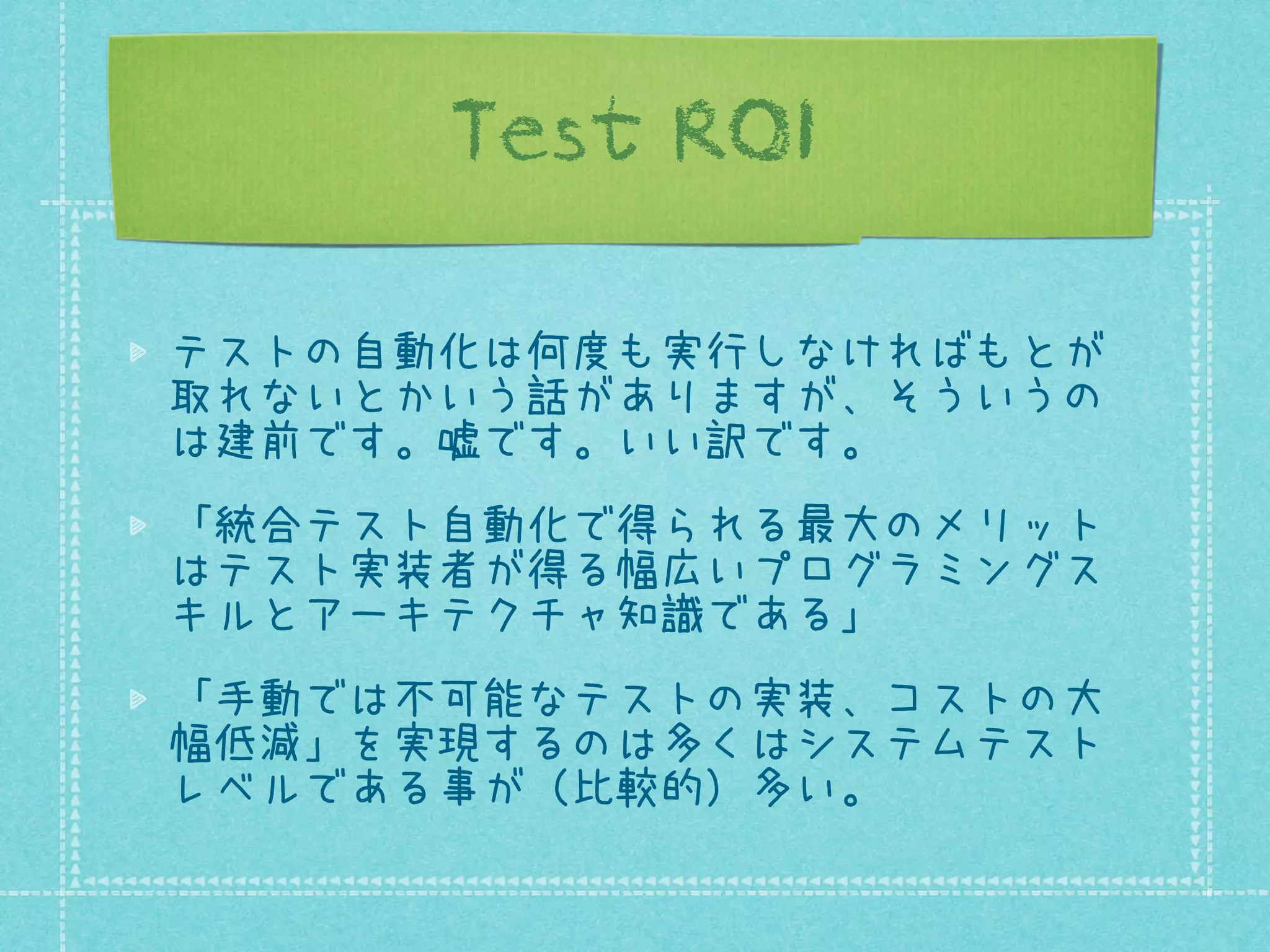 Test ROI
テストの自動化は何度も実行しなければもとが
取れないとかいう話がありますが、そういうの
は建前です。嘘です。いい訳です。
「統合テスト自動化で得られる最大のメリット
はテスト実装者が得る幅広いプログラミングス
キルとアーキテクチャ知識である」
「手動では不可能なテストの実装、コストの大
幅低減」を実現するのは多くはシステムテスト
レベルである事が（比較的）多い。

 
