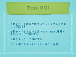 Test ROI
自動テストを誰かが勝手にやってくれるものと
して保証する
自動テストを自分の手足のように使う(理解す
る)ものとして保証する
自動テストなしで保証する
どの立場でテストを行うかはあなた次第

 