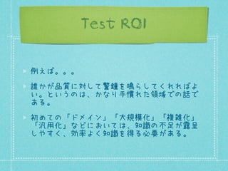 Test ROI
例えば。。。
誰かが品質に対して警鐘を鳴らしてくれればよ
い。というのは、かなり手慣れた領域での話で
ある。
初めての「ドメイン」「大規模化」「複雑化」
「汎用化」などにおいては、知識の不足が露呈
しやすく、効率よく知識を得る必要がある。

 