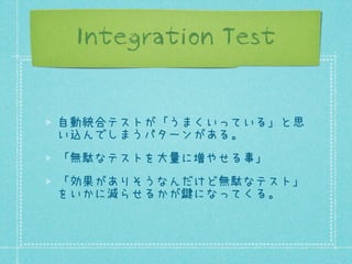 Integration Test

自動統合テストが「うまくいっている」と思
い込んでしまうパターンがある。
「無駄なテストを大量に増やせる事」
「効果がありそうなんだけど無駄なテスト」
をいかに減らせるかが鍵になってくる。

 