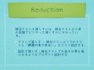 Reduction
統合テストを減らすには、統合テストより前
の段階でどうやって減らすかにかかってい
る。
テストで減らす : 統合テストより下のテス
トと「網羅対象や度合い」をテスト設計する
設計で減らす：統合テストでの因子水準を減
らせるようなプロダクト設計する

 