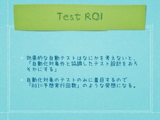 Test ROI

効果的な自動テストはなにかを考えないと、
「自動化対象外と協調したテスト設計をおろ
そかにする」
自動化対象のテストのみに着目するので
「ROI=予想実行回数」のような発想になる。

 