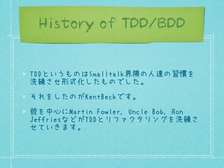 History of TDD/BDD
TDDというものはSmalltalk界隈の人達の習慣を
洗練させ形式化したものでした。
それをしたのがKentBeckです。
彼を中心にMartin Fowler, Uncle Bob, Ron
JeffriesなどがTDDとリファクタリングを洗練さ
せていきます。

 