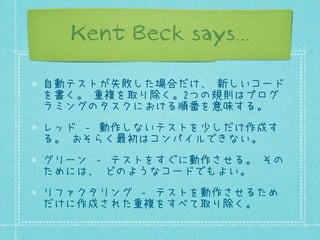 Kent Beck says...
自動テストが失敗した場合だけ、 新しいコード
を書く。 重複を取り除く。2つの規則はプログ
ラミングのタスクにおける順番を意味する。
レッド ‐ 動作しないテストを少しだけ作成す
る。 おそらく最初はコンパイルできない。
グリーン ‐ テストをすぐに動作させる。 その
ためには、 どのようなコードでもよい。
リファクタリング ‐ テストを動作させるため
だけに作成された重複をすべて取り除く。

 