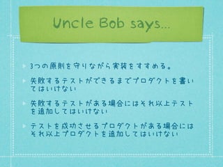 Uncle Bob says...
3つの原則を守りながら実装をすすめる。
失敗するテストができるまでプロダクトを書い
てはいけない
失敗するテストがある場合にはそれ以上テスト
を追加してはいけない
テストを成功させるプロダクトがある場合には
それ以上プロダクトを追加してはいけない

 