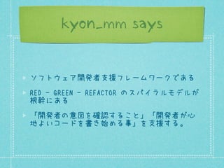 kyon_mm says

ソフトウェア開発者支援フレームワークである
RED - GREEN - REFACTOR のスパイラルモデルが
根幹にある
「開発者の意図を確認すること」「開発者が心
地よいコードを書き始める事」を支援する。

 