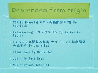Descended from origin
TDD By Example[テスト駆動開発入門] By
KentBeck
Refactoring[リファクタリング] By Martin
Fowler
[アジャイル開発の奥義-オブジェクト指向開発
の原則-] By Uncle Bob
Clean Code By Uncle Bob
JUnit By Kent Beck
NUnit By Ron Jeffries

 