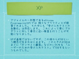 XP
アジャイルの一形態であるeXtreme
Programming(XP)では 様々なプラクティスが提
案されました。 その中にも「受け入れテストの
自動化」は存在します。 これによって常にプロ
ダクトに対して要求に近い検査を行うことが可
能になりました。
XPが直接ではないですが、この頃からATDDとい
う概念が生まれはじめます。 このときのATDDは
まさに「オンサイト顧客」などのいわゆる 「ユ
ーザーのための受け入れテスト」でTDDするとい
うものでした。

 