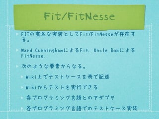 Fit/FitNesse
FITの有名な実装としてFit/FitNesseが存在す
る。
Ward CunninghamによるFit. Uncle Bobによる
FitNesse.
次のような要素からなる。
Wiki上でテストケースを表で記述
Wikiからテストを実行できる
各プログラミング言語とのアダプタ
各プログラミング言語でのテストケース実装

 