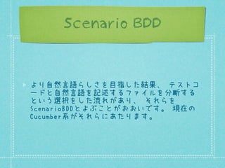 Scenario BDD

より自然言語らしさを目指した結果、 テストコ
ードと自然言語を記述するファイルを分断する
という選択をした流れがあり、 それらを
ScenarioBDDとよぶことがおおいです。 現在の
Cucumber系がそれらにあたります。

 