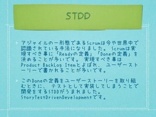 STDD
アジャイルの一形態であるScrumは今や世界中で
認識されている手法になりました。 Scrumは実
現すべき事に「Readyの定義」「Doneの定義」を
決めることが多いです。 実現すべき事は
Product BackLog Itemとよばれ、 ユーザースト
ーリーで書かれることが多いです。
このDoneの定義をユーザーストーリーを取り組
むときに、 テストとして実装してしまうことで
開発をするSTDDがうまれました。
StoryTestDrivenDevelopmentです。

 