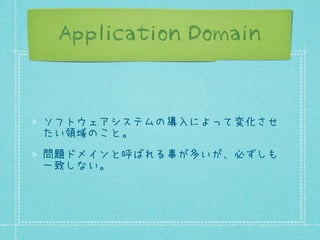 Application Domain

ソフトウェアシステムの導入によって変化させ
たい領域のこと。
問題ドメインと呼ばれる事が多いが、必ずしも
一致しない。

 
