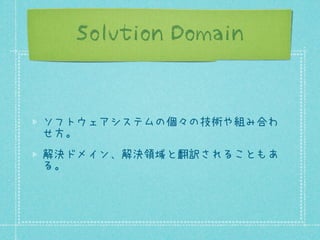 Solution Domain

ソフトウェアシステムの個々の技術や組み合わ
せ方。
解決ドメイン、解決領域と翻訳されることもあ
る。

 