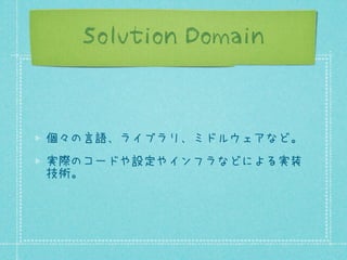 Solution Domain

個々の言語、ライブラリ、ミドルウェアなど。
実際のコードや設定やインフラなどによる実装
技術。

 