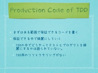 Production Code of TDD
まずはある範囲で保証できるコードを書く
保証できる中で綺麗にしていく
TDDの中でどうやってテストとプロダクトを綺
麗にするかは語られていない。
TDD用のリファクタリングがない

 