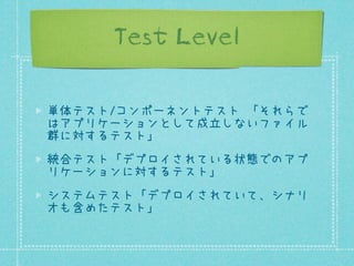 Test Level
単体テスト/コンポーネントテスト 「それらで
はアプリケーションとして成立しないファイル
群に対するテスト」
統合テスト「デプロイされている状態でのアプ
リケーションに対するテスト」
システムテスト「デプロイされていて、シナリ
オも含めたテスト」

 
