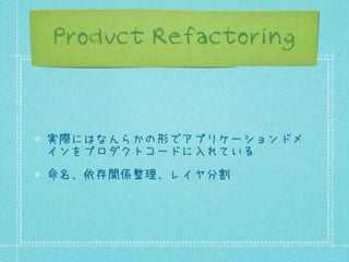 Product Refactoring

実際にはなんらかの形でアプリケーションドメ
インをプロダクトコードに入れている
命名、依存関係整理、レイヤ分割

 
