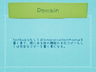 Domain

TestDoubleもしくはIntegrationTestのsetupを
書く事で、既にある他の機能の劣化コピーもし
くは完全なコピーを書く事になる。

 