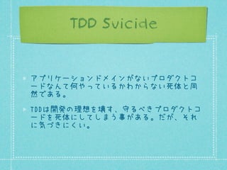 TDD Suicide

アプリケーションドメインがないプロダクトコ
ードなんて何やっているかわからない死体と同
然である。
TDDは開発の理想を壊す、守るべきプロダクトコ
ードを死体にしてしまう事がある。だが、それ
に気づきにくい。

 