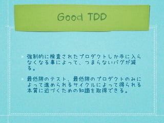 Good TDD

強制的に検査されたプロダクトしか手に入ら
なくなる事によって、つまらないバグが減
る。
最低限のテスト、最低限のプロダクトのみに
よって進められるサイクルによって得られる
本質に近づくための知識を取得できる。

 