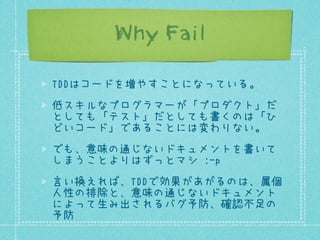 Why Fail
TDDはコードを増やすことになっている。
低スキルなプログラマーが「プロダクト」だ
としても「テスト」だとしても書くのは「ひ
どいコード」であることには変わりない。
でも、意味の通じないドキュメントを書いて
しまうことよりはずっとマシ :-p
言い換えれば、TDDで効果があがるのは、属個
人性の排除と、意味の通じないドキュメント
によって生み出されるバグ予防、確認不足の
予防

 