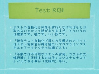 Test ROI
テストの自動化は何度も実行しなければもとが
取れないとかいう話がありますが、そういうの
は建前です。嘘です。いい訳です。
「統合テスト自動化で得られる最大のメリット
はテスト実装者が得る幅広いプログラミングス
キルとアーキテクチャ知識である」
「手動では不可能なテストの実装、コストの大
幅低減」を実現するのは多くはシステムテスト
レベルである事が（比較的）多い。

 