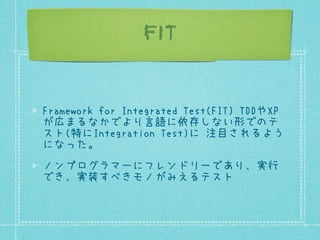 Fit/FitNesse
FITの有名な実装としてFit/FitNesseが存在す
る。
Ward CunninghamによるFit. Uncle Bobによる
FitNesse.
次のような要素からなる。
Wiki上でテストケースを表で記述
...