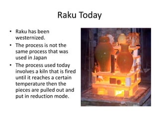 Raku Today
• Raku has been
  westernized.
• The process is not the
  same process that was
  used in Japan
• The process used today
  involves a kiln that is fired
  until it reaches a certain
  temperature then the
  pieces are pulled out and
  put in reduction mode.
 