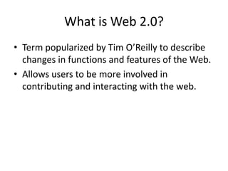 What is Web 2.0? Term popularized by Tim O’Reilly to describe changes in functions and features of the Web. Allows users to be more involved in contributing and interacting with the web.