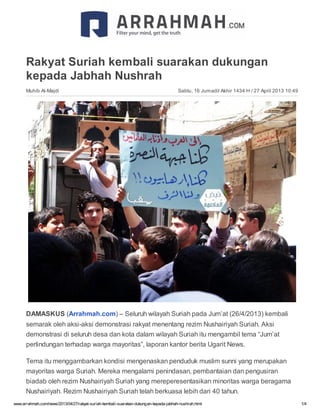 www.arrahmah.com/news/2013/04/27/rakyat-suriah-kembali-suarakan-dukungan-kepada-jabhah-nushrah.html 1/4
Sabtu, 16 Jumadil Akhir 1434 H / 27 April 2013 10:49
Rakyat Suriah kembali suarakan dukungan
kepada Jabhah Nushrah
Muhib Al-Majdi
DAMASKUS (Arrahmah.com) – Seluruh wilayah Suriah pada Jum’at (26/4/2013) kembali
semarak oleh aksi-aksi demonstrasi rakyat menentang rezim Nushairiyah Suriah. Aksi
demonstrasi di seluruh desa dan kota dalam wilayah Suriah itu mengambil tema “Jum’at
perlindungan terhadap warga mayoritas”, laporan kantor berita Ugarit News.
Tema itu menggambarkan kondisi mengenaskan penduduk muslim sunni yang merupakan
mayoritas warga Suriah. Mereka mengalami penindasan, pembantaian dan pengusiran
biadab oleh rezim Nushairiyah Suriah yang mereperesentasikan minoritas warga beragama
Nushairiyah. Rezim Nushairiyah Suriah telah berkuasa lebih dari 40 tahun.
 
