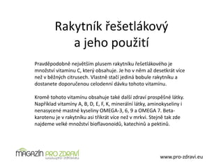 Rakytník řešetlákový
a jeho použití
www.pro-zdravi.eu
Pravděpodobně největším plusem rakytníku řešetlákového je
množství vitaminu C, který obsahuje. Je ho v něm až desetkrát více
než v běžných citrusech. Vlastně stačí jediná bobule rakytníku a
dostanete doporučenou celodenní dávku tohoto vitamínu.
Kromě tohoto vitamínu obsahuje také další zdraví prospěšné látky.
Například vitamíny A, B, D, E, F, K, minerální látky, aminokyseliny i
nenasycené mastné kyseliny OMEGA-3, 6, 9 a OMEGA 7. Beta-
karotenu je v rakytníku asi třikrát více než v mrkvi. Stejně tak zde
najdeme velké množství bioflavonoidů, katechinů a pektinů.
 