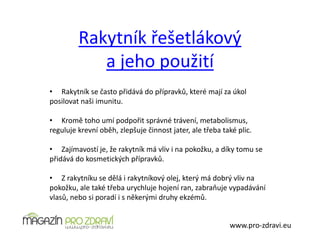 Rakytník řešetlákový
a jeho použití
www.pro-zdravi.eu
• Rakytník se často přidává do přípravků, které mají za úkol
posilovat naši imunitu.
• Kromě toho umí podpořit správné trávení, metabolismus,
reguluje krevní oběh, zlepšuje činnost jater, ale třeba také plic.
• Zajímavostí je, že rakytník má vliv i na pokožku, a díky tomu se
přidává do kosmetických přípravků.
• Z rakytníku se dělá i rakytníkový olej, který má dobrý vliv na
pokožku, ale také třeba urychluje hojení ran, zabraňuje vypadávání
vlasů, nebo si poradí i s někerými druhy ekzémů.
 