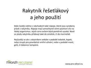 Rakytník řešetlákový
a jeho použití
www.pro-zdravi.eu
Stále častěji vidíme v obchodech také nápoje, které jsou vyrobeny
právě z rakytníku. Nápoje mají samozřejmě velmi pozitivní vliv na
lidský organismus. Jejich cena ovšem bývá poměrně vysoká. Nově
se plody rakytníku přidávají také do omáček, či do marmelád.
Nejčastěji se ale s rakytníkem setkáte v podobě tobolek, kapek,
nebo sirupů pro pravidelné vnitřní užívání, nebo v podobě mastí,
gelů, či dokonce šampónů.
 