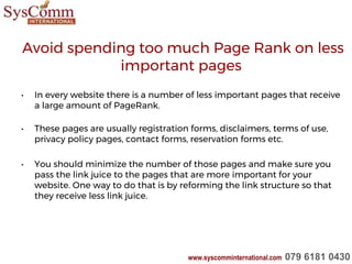 Avoid spending too much Page Rank on less
important pages
• In every website there is a number of less important pages that receive
a large amount of PageRank.
• These pages are usually registration forms, disclaimers, terms of use,
privacy policy pages, contact forms, reservation forms etc.
• You should minimize the number of those pages and make sure you
pass the link juice to the pages that are more important for your
website. One way to do that is by reforming the link structure so that
they receive less link juice.
www.syscomminternational.com 079 6181 0430
 