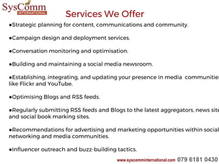 ●Strategic planning for content, communications and community.
●Campaign design and deployment services.
●Conversation monitoring and optimisation.
●Building and maintaining a social media newsroom.
●Establishing, integrating, and updating your presence in media communities
like Flickr and YouTube.
●Optimising Blogs and RSS feeds.
●Regularly submitting RSS feeds and Blogs to the latest aggregators, news site
and social book marking sites.
●Recommendations for advertising and marketing opportunities within social
networking and media communities.
●Influencer outreach and buzz-building tactics.
Services We Offer
www.syscomminternational.com 079 6181 0430
 