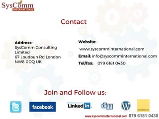 Join and Follow us:
Address:
SysComm Consulting
Limited
67 Loudoun Rd London
NW8 0DQ UK
Contact
Website:
www.syscomminternational.com
Email: info@syscomminternational.com
Tel/fax: 079 6181 0430
www.syscomminternational.com 079 6181 0430
 