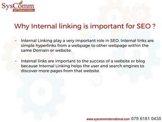 Why Internal linking is important for SEO ?
– Internal Linking play a very important role in SEO. Internal links are
simple hyperlinks from a webpage to other webpage within the
same Domain or website.
– Internal links are important to the success of a website or blog
because Internal Linking helps the user and search engines to
discover more pages from that website.
www.syscomminternational.com 079 6181 0430
 