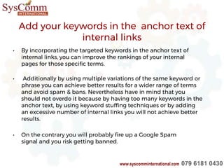 Add your keywords in the anchor text of
internal links
• By incorporating the targeted keywords in the anchor text of
internal links, you can improve the rankings of your internal
pages for those specific terms.
• Additionally by using multiple variations of the same keyword or
phrase you can achieve better results for a wider range of terms
and avoid spam & bans. Nevertheless have in mind that you
should not overdo it because by having too many keywords in the
anchor text, by using keyword stuffing techniques or by adding
an excessive number of internal links you will not achieve better
results.
• On the contrary you will probably fire up a Google Spam
signal and you risk getting banned.
www.syscomminternational.com 079 6181 0430
 