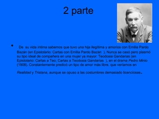 2 parte

•

De su vida íntima sabemos que tuvo una hija ilegítima y amoríos con Emilia Pardo
Bazán (en Epistolario: Cartas con Emilia Pardo Bazán ). Nunca se casó pero plasmó
su tipo ideal de compañera en una mujer ya mayor: Teodosia Gandarias (en
Epistolario: Cartas a Teo; Cartas a Teodosia Gandarias ), en el drama Pedro Minio
(1908). Constantemente predicó un tipo de amor más libre, que veríamos en
Realidad y Tristana, aunque se opuso a las costumbres demasiado licenciosas

.

 