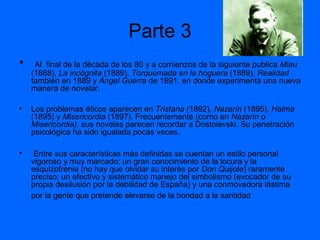 Parte 3
•

Al final de la década de los 80 y a comienzos de la siguiente publica Miau
(1888), La incógnita (1889), Torquemada en la hoguera (1889), Realidad
también en 1889 y Ángel Guerra de 1891, en donde experimenta una nueva
manera de novelar.

•

Los problemas éticos aparecen en Tristana (1892), Nazarín (1895), Halma
(1895) y Misericordia (1897). Frecuentemente (como en Nazarín o
Misericordia), sus novelas parecen recordar a Dostoievski. Su penetración
psicológica ha sido igualada pocas veces.

•

Entre sus características más definidas se cuentan un estilo personal
vigoroso y muy marcado; un gran conocimiento de la locura y la
esquizofrenia (no hay que olvidar su interés por Don Quijote) raramente
preciso; un efectivo y sistemático manejo del simbolismo (evocador de su
propia desilusión por la debilidad de España) y una conmovedora lástima
por la gente que pretende elevarse de la bondad a la santidad

 