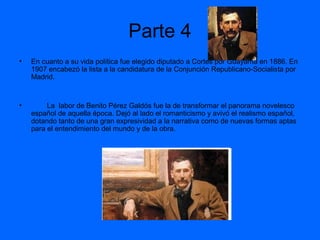 Parte 4
•

En cuanto a su vida política fue elegido diputado a Cortes por Guayama en 1886. En
1907 encabezó la lista a la candidatura de la Conjunción Republicano-Socialista por
Madrid.

•

La labor de Benito Pérez Galdós fue la de transformar el panorama novelesco
español de aquella época. Dejó al lado el romanticismo y avivó el realismo español,
dotando tanto de una gran expresividad a la narrativa como de nuevas formas aptas
para el entendimiento del mundo y de la obra.

 
