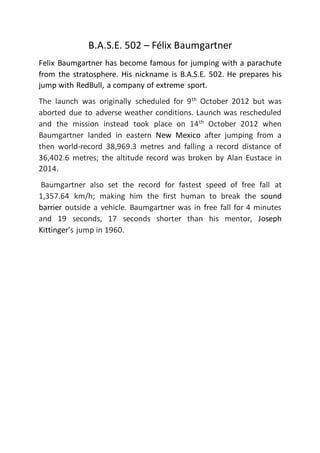 B.A.S.E. 502 – Félix Baumgartner
Felix Baumgartner has become famous for jumping with a parachute
from the stratosphere. His nickname is B.A.S.E. 502. He prepares his
jump with RedBull, a company of extreme sport.
The launch was originally scheduled for 9th
October 2012 but was
aborted due to adverse weather conditions. Launch was rescheduled
and the mission instead took place on 14th
October 2012 when
Baumgartner landed in eastern New Mexico after jumping from a
then world-record 38,969.3 metres and falling a record distance of
36,402.6 metres; the altitude record was broken by Alan Eustace in
2014.
Baumgartner also set the record for fastest speed of free fall at
1,357.64 km/h; making him the first human to break the sound
barrier outside a vehicle. Baumgartner was in free fall for 4 minutes
and 19 seconds, 17 seconds shorter than his mentor, Joseph
Kittinger’s jump in 1960.
 